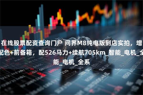 在线股票配资查询门户 问界M8纯电版到店实拍，增新配色+前备箱，配526马力+续航705km_智能_电机_全系