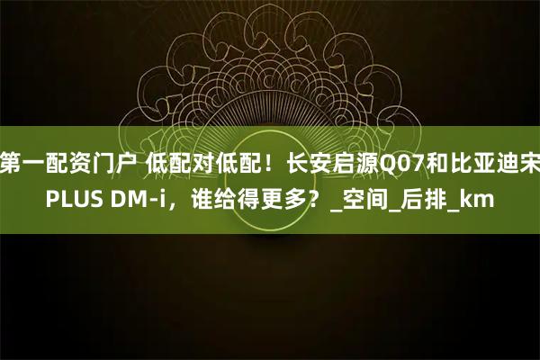 第一配资门户 低配对低配！长安启源Q07和比亚迪宋PLUS DM-i，谁给得更多？_空间_后排_km