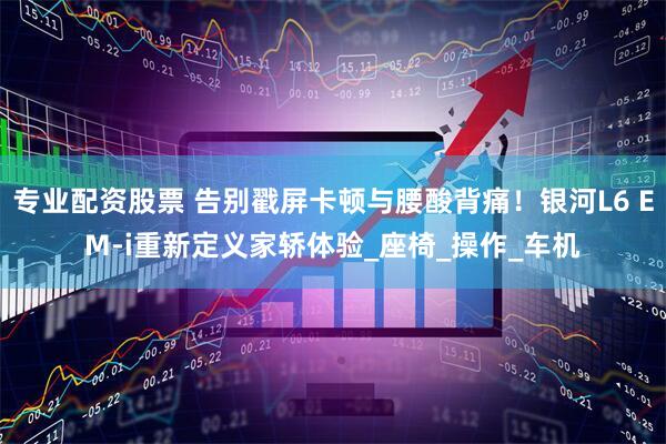 专业配资股票 告别戳屏卡顿与腰酸背痛！银河L6 EM-i重新定义家轿体验_座椅_操作_车机