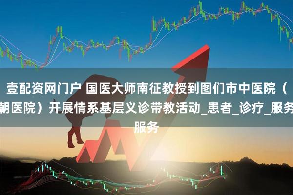 壹配资网门户 国医大师南征教授到图们市中医院（朝医院）开展情系基层义诊带教活动_患者_诊疗_服务