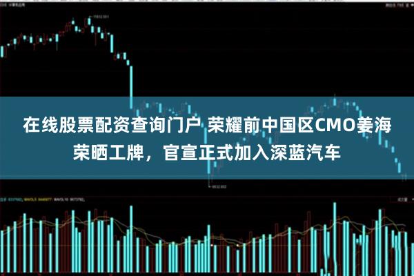 在线股票配资查询门户 荣耀前中国区CMO姜海荣晒工牌，官宣正式加入深蓝汽车