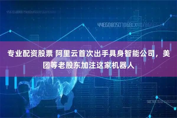 专业配资股票 阿里云首次出手具身智能公司，美团等老股东加注这家机器人