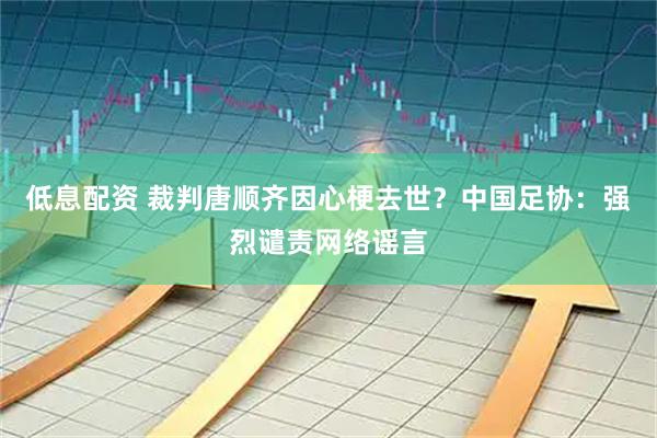 低息配资 裁判唐顺齐因心梗去世？中国足协：强烈谴责网络谣言
